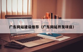 安吉广东网站建设推荐（广东网站开发项目）