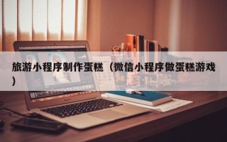安吉旅游小程序制作蛋糕（微信小程序做蛋糕游戏）
